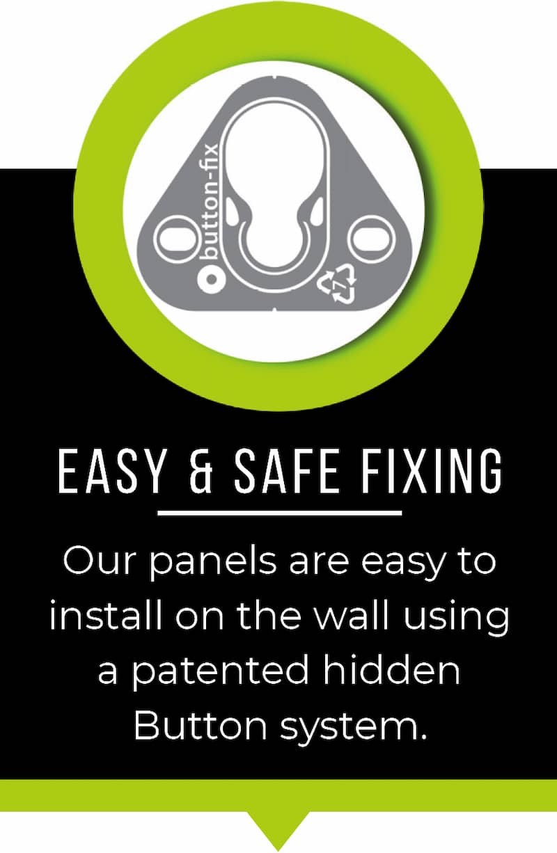Easy and safe fixing. Our panels are easy to install on the wall using a patented hidden button system.